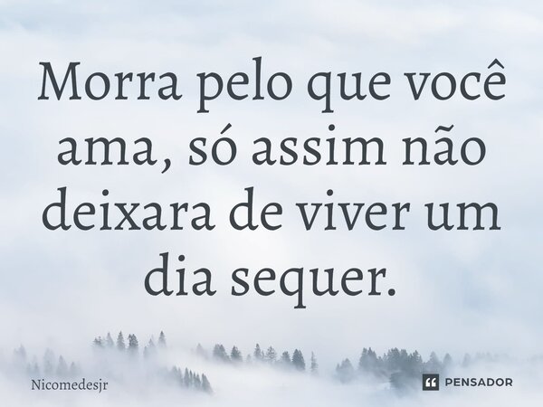 Morra pelo que você ama, só assim não deixara de viver um dia sequer.... Frase de Nicomedesjr.