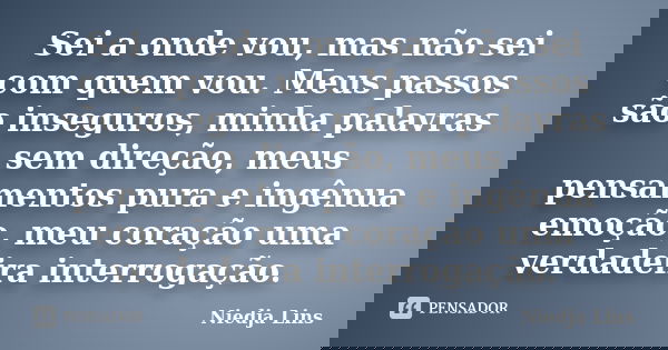 Sei a onde vou, mas não sei com quem vou. Meus passos são inseguros, minha palavras sem direção, meus pensamentos pura e ingênua emoção, meu coração uma verdade... Frase de Niedja Lins.