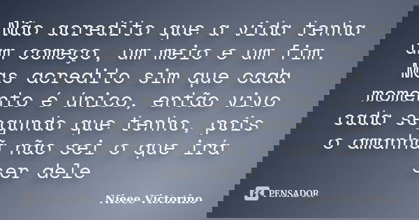 Não acredito que a vida tenha um começo, um meio e um fim. Mas acredito sim que cada momento é único, então vivo cada segundo que tenho, pois o amanhã não sei o... Frase de Nieee Victorino.