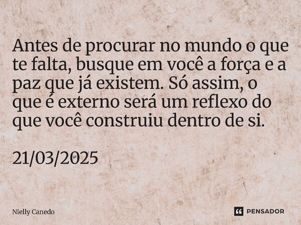 ⁠Antes de procurar no mundo o que te falta, busque em você a força e a paz que já existem. Só assim, o que é externo será um reflexo do que você construiu dentr... Frase de Nielly Canedo.
