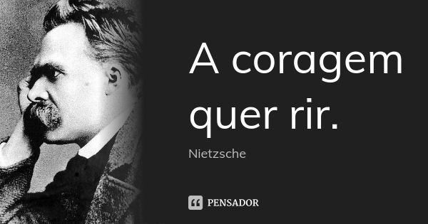 A coragem quer rir.... Frase de Nietzsche.