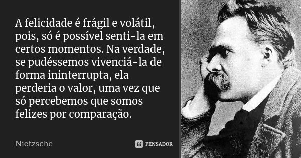 A felicidade é frágil e volátil, pois, só é possível senti-la em certos momentos. Na verdade, se pudéssemos vivenciá-la de forma ininterrupta, ela perderia o va... Frase de Nietzsche.