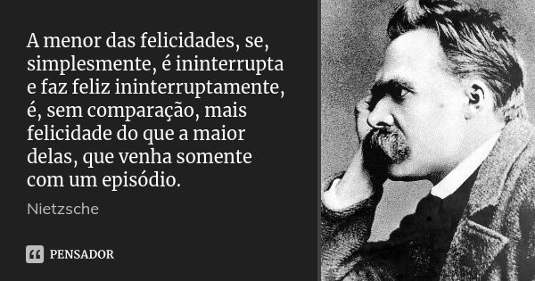 A menor das felicidades, se, simplesmente, é ininterrupta e faz feliz ininterruptamente, é, sem comparação, mais felicidade do que a maior delas, que venha some... Frase de Nietzsche.