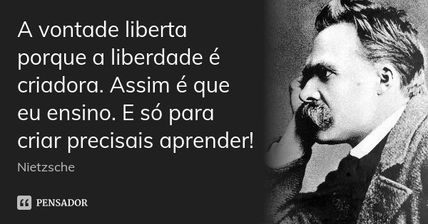 A vontade liberta porque a liberdade é criadora. Assim é que eu ensino. E só para criar precisais aprender!... Frase de Nietzsche.