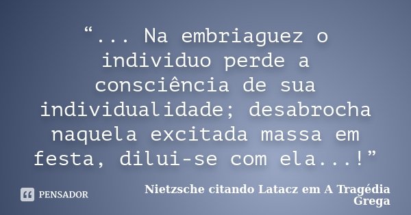 “... Na embriaguez o individuo perde a consciência de sua individualidade; desabrocha naquela excitada massa em festa, dilui-se com ela...!”... Frase de Nietzsche citando Latacz em A Tragédia Grega.
