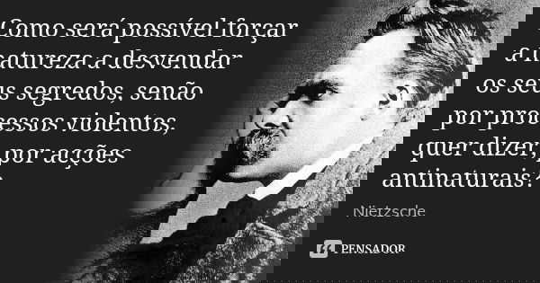 Como será possível forçar a natureza a desvendar os seus segredos, senão por processos violentos, quer dizer, por acções antinaturais?... Frase de Nietzsche.