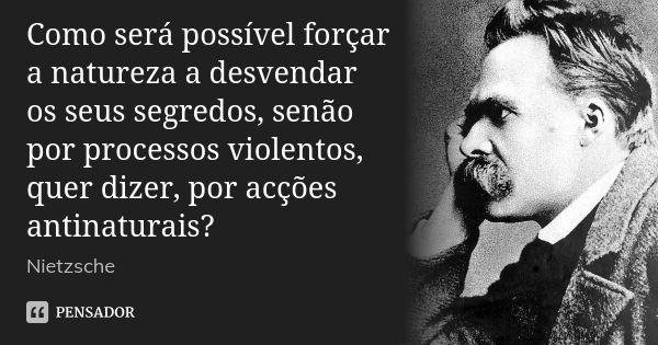 Como será possível forçar a natureza a desvendar os seus segredos, senão por processos violentos, quer dizer, por acções antinaturais?... Frase de Nietzsche.