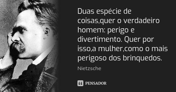 Duas espécie de coisas,quer o verdadeiro homem: perigo e divertimento. Quer por isso,a mulher,como o mais perigoso dos brinquedos.... Frase de Nietzsche.