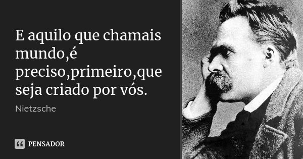 E aquilo que chamais mundo,é preciso,primeiro,que seja criado por vós.... Frase de Nietzsche.