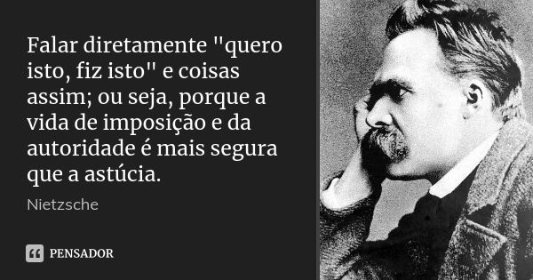 Falar diretamente "quero isto, fiz isto" e coisas assim; ou seja, porque a vida de imposição e da autoridade é mais segura que a astúcia.... Frase de Nietzsche.