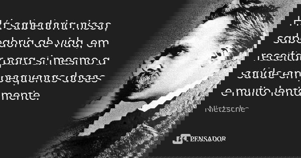 Há sabedoria nisso, sabedoria de vida, em receitar para si mesmo a saúde em pequenas doses e muito lentamente.... Frase de Nietzsche.