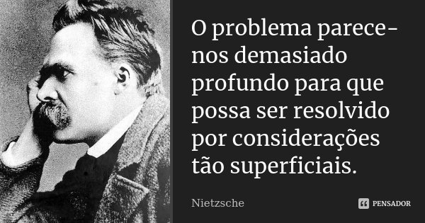 O problema parece-nos demasiado profundo para que possa ser resolvido por considerações tão superficiais.... Frase de Nietzsche.