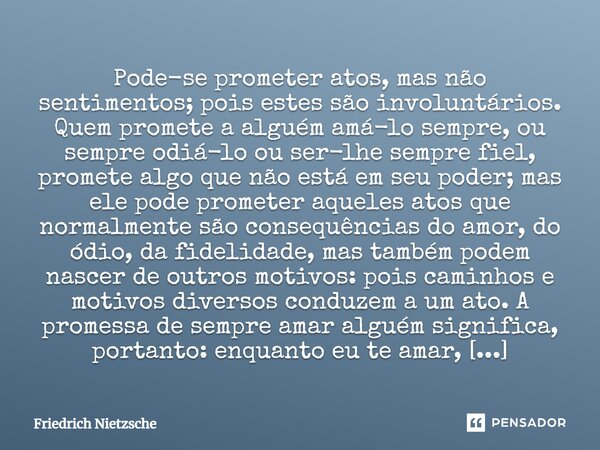 Pode-se prometer atos, mas não sentimentos; pois estes são involuntários. Quem promete a alguém amá-lo sempre, ou sempre odiá-lo ou ser-lhe sempre fiel, promete... Frase de Friedrich Nietzsche.