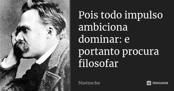 Pois todo impulso ambiciona dominar: e portanto procura filosofar... Frase de Nietzsche.