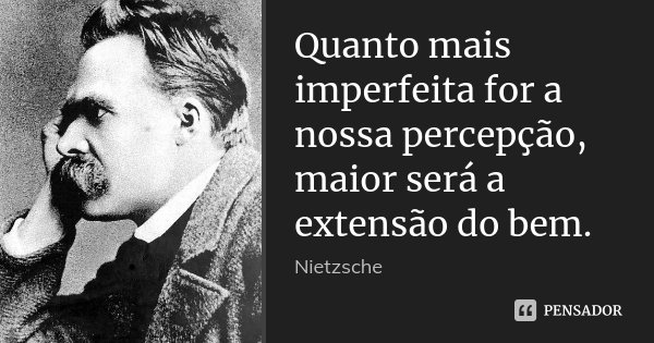 Quanto mais imperfeita for a nossa percepção, maior será a extensão do bem.... Frase de Nietzsche.