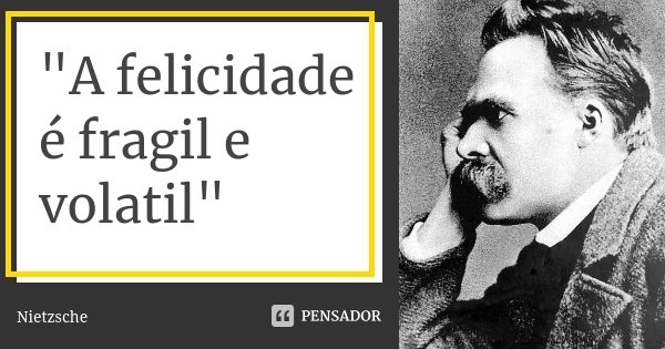 "A felicidade é fragil e volatil"... Frase de Nietzsche.