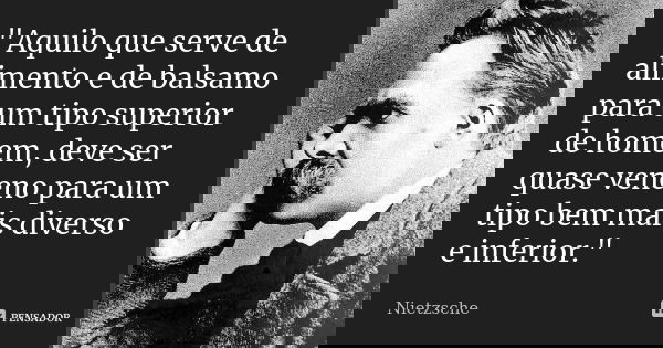 "Aquilo que serve de alimento e de balsamo para um tipo superior de homem, deve ser quase veneno para um tipo bem mais diverso e inferior."... Frase de Nietzsche.