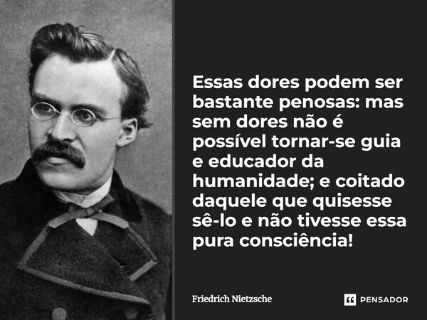 Essas dores podem ser bastante penosas: mas sem dores não é possível tornar-se guia e educador da humanidade; e coitado daquele que quisesse sê-lo e não tivesse... Frase de Friedrich Nietzsche.