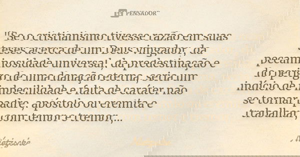 "Se o cristianismo tivesse razão em suas teses acerca de um Deus vingador, da pecaminosidade universal, da predestinação e do perigo de uma danação eterna,... Frase de Nietzsche.
