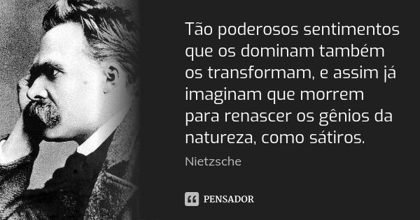 Tão poderosos sentimentos que os dominam também os transformam, e assim já imaginam que morrem para renascer os gênios da natureza, como sátiros.... Frase de Nietzsche.