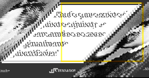 Tudo o que existe é justo e injusto, e em ambos os casos igualmente justificável.... Frase de Nietzsche.