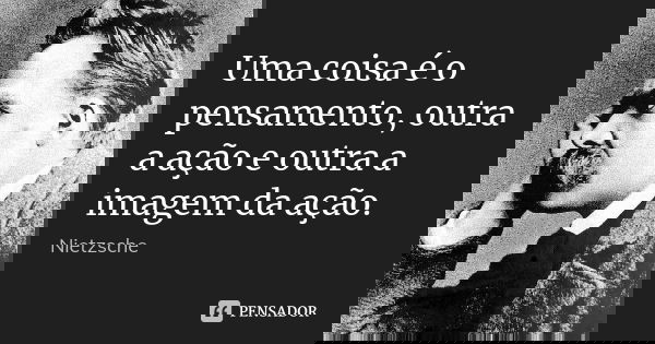 Uma coisa é o pensamento, outra a ação e outra a imagem da ação.... Frase de Nietzsche.