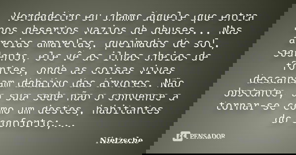 Verdadeiro eu chamo àquele que entra nos desertos vazios de deuses... Nas areias amarelas, queimadas de sol, sedento, ele vê as ilhas cheias de fontes, onde as ... Frase de Nietzsche.