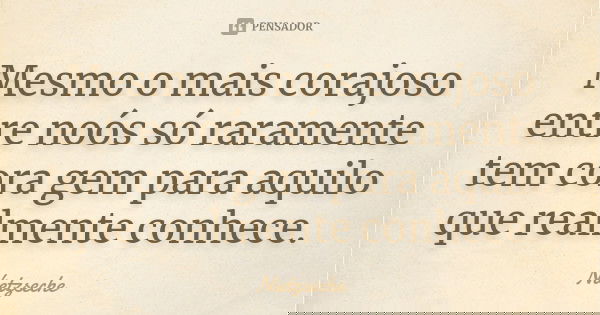 Mesmo o mais corajoso entre noós só raramente tem cora gem para aquilo que realmente conhece.... Frase de Nietzseche.