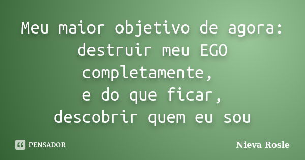 Meu maior objetivo de agora: destruir meu EGO completamente, e do que ficar, descobrir quem eu sou... Frase de Nieva Rosle.