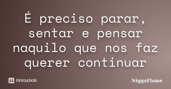 É preciso parar, sentar e pensar naquilo que nos faz querer continuar... Frase de NiggaFlame.