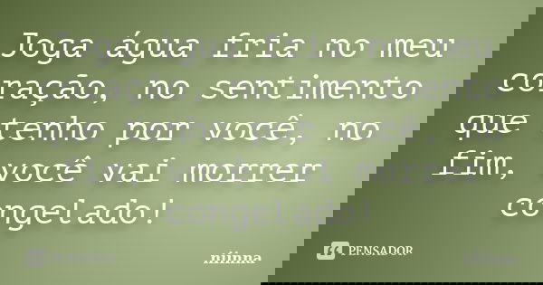 Joga água fria no meu coração, no sentimento que tenho por você, no fim, você vai morrer congelado!... Frase de Niinna.