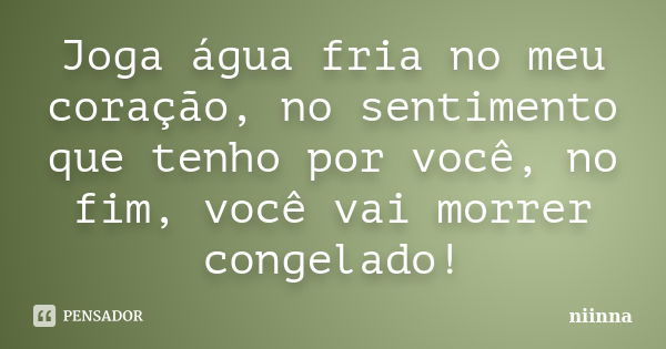 Joga água fria no meu coração, no sentimento que tenho por você, no fim, você vai morrer congelado!... Frase de Niinna.