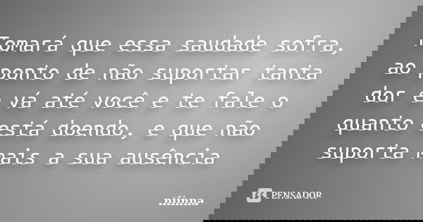 Tomará que essa saudade sofra, ao ponto de não suportar tanta dor e vá até você e te fale o quanto está doendo, e que não suporta mais a sua ausência... Frase de Niinna.