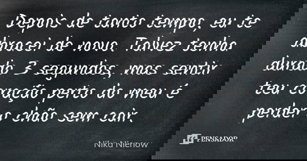 Depois de tanto tempo, eu te abracei de novo. Talvez tenha durado 3 segundos, mas sentir teu coração perto do meu é perder o chão sem cair.... Frase de Nika Nienow.
