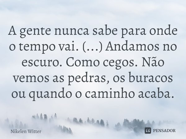 ⁠A gente nunca sabe para onde o tempo vai. (...) Andamos no escuro. Como cegos. Não vemos as pedras, os buracos ou quando o caminho acaba.... Frase de Nikelen Witter.