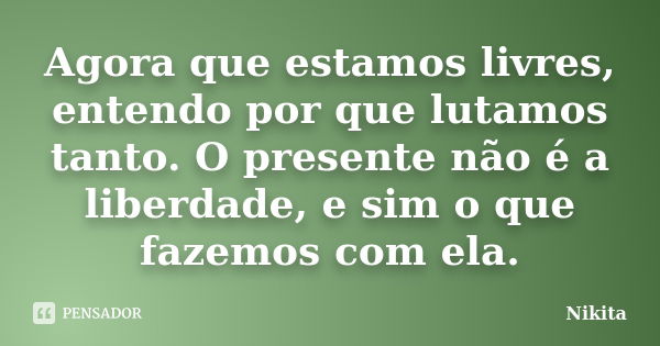 Agora que estamos livres, entendo por que lutamos tanto. O presente não é a liberdade, e sim o que fazemos com ela.... Frase de Nikita.