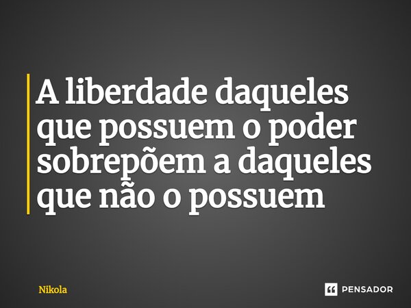 A liberdade daqueles que possuem o poder sobrepõem a daqueles que não o possuem... Frase de Nikola.