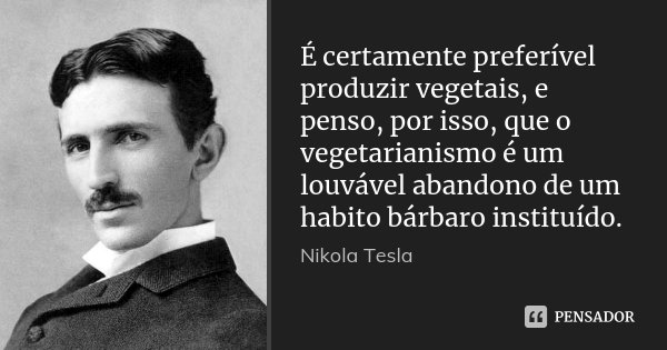 É certamente preferível produzir vegetais, e penso, por isso, que o vegetarianismo é um louvável abandono de um habito bárbaro instituído.... Frase de Nikola Tesla.