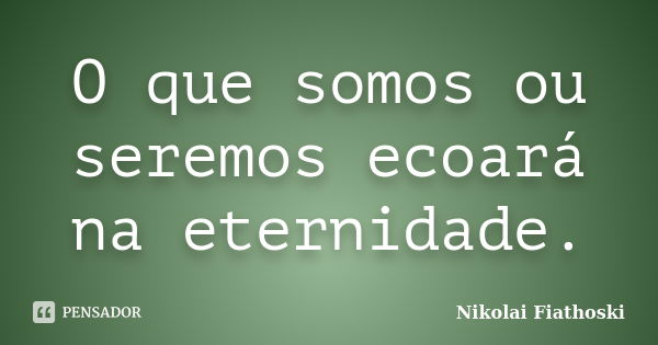 O que somos ou seremos ecoará na eternidade.... Frase de Nikolai Fiathoski.