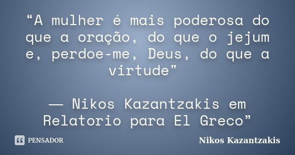 “A mulher é mais poderosa do que a oração, do que o jejum e, perdoe-me, Deus, do que a virtude" ― Nikos Kazantzakis em Relatorio para El Greco”... Frase de Nikos Kazantzakis.