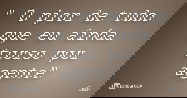 " O pior de tudo que eu ainda torso por agente"... Frase de Nik.