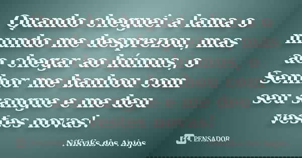 Quando cheguei a lama o mundo me desprezou, mas ao chegar ao húmus, o Senhor me banhou com seu sangue e me deu vestes novas!... Frase de Nikviks dos Anjos.