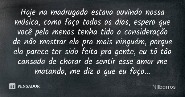 Hoje na madrugada estava ouvindo nossa música, como faço todos os dias, espero que você pelo menos tenha tido a consideração de não mostrar ela pra mais ninguém... Frase de Nilbarros.