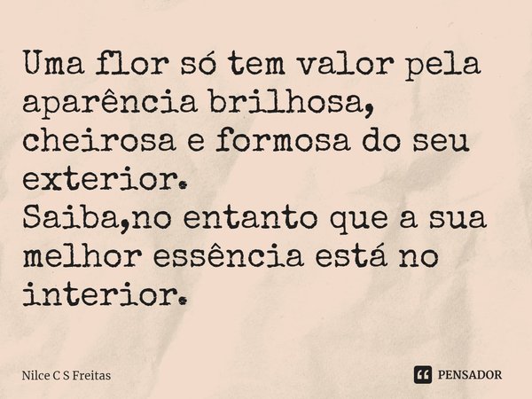 ⁠Uma flor só tem valor pela aparência brilhosa,
cheirosa e formosa do seu exterior.
Saiba,no entanto que a sua melhor essência está no interior.... Frase de Nilce C S Freitas.