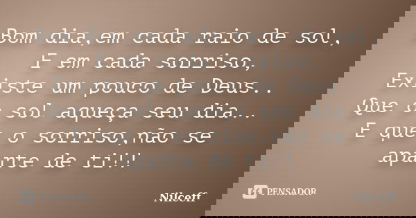 Bom dia,em cada raio de sol, E em cada sorriso, Existe um pouco de Deus.. Que o sol aqueça seu dia.. E que o sorriso,não se aparte de ti!!... Frase de NILCEFF.