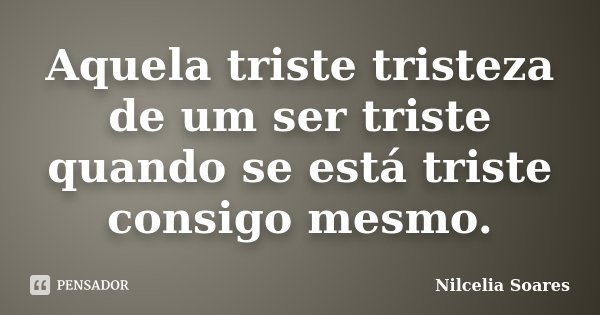 Aquela triste tristeza de um ser triste quando se está triste consigo mesmo.... Frase de _Nilcélia Soares.