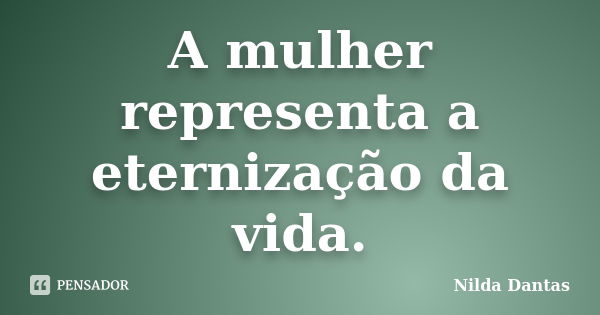 A mulher representa a eternização da vida.... Frase de Nilda Dantas.