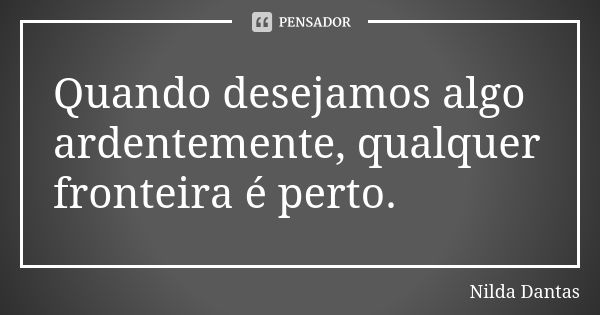 Quando desejamos algo ardentemente, qualquer fronteira é perto.... Frase de Nilda Dantas.