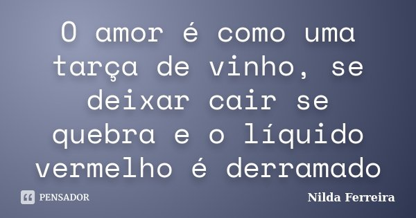 O amor é como uma tarça de vinho, se deixar cair se quebra e o líquido vermelho é derramado... Frase de Nilda Ferreira.