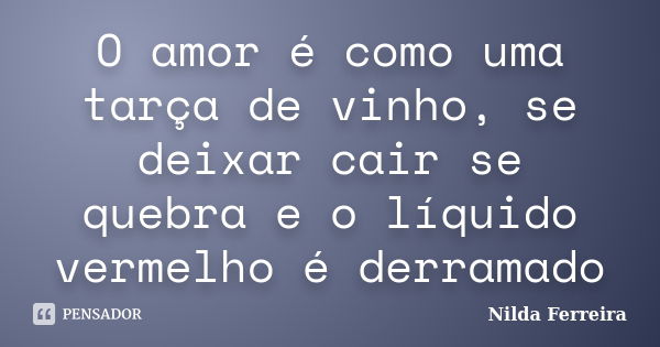 O amor é como uma tarça de vinho, se deixar cair se quebra e o líquido vermelho é derramado... Frase de Nilda Ferreira.